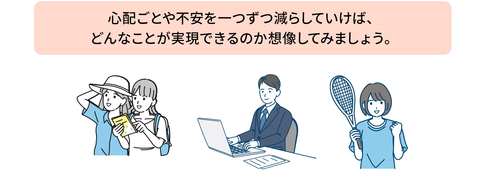 心配ごとや不安を一つずつ減らしていけば、どんなことが実現できるのか想像してみましょう